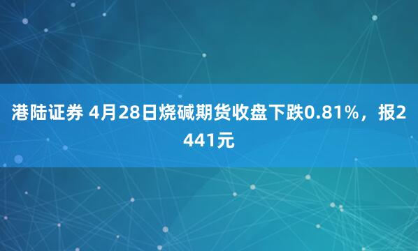 港陆证券 4月28日烧碱期货收盘下跌0.81%，报2441元