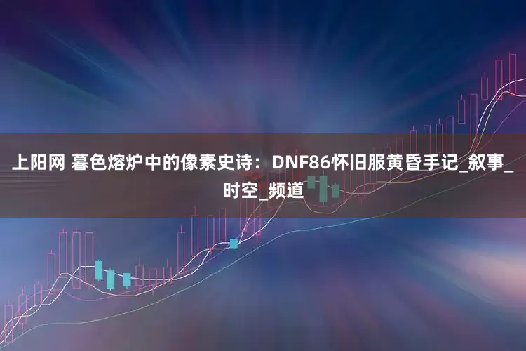 上阳网 暮色熔炉中的像素史诗：DNF86怀旧服黄昏手记_叙事_时空_频道