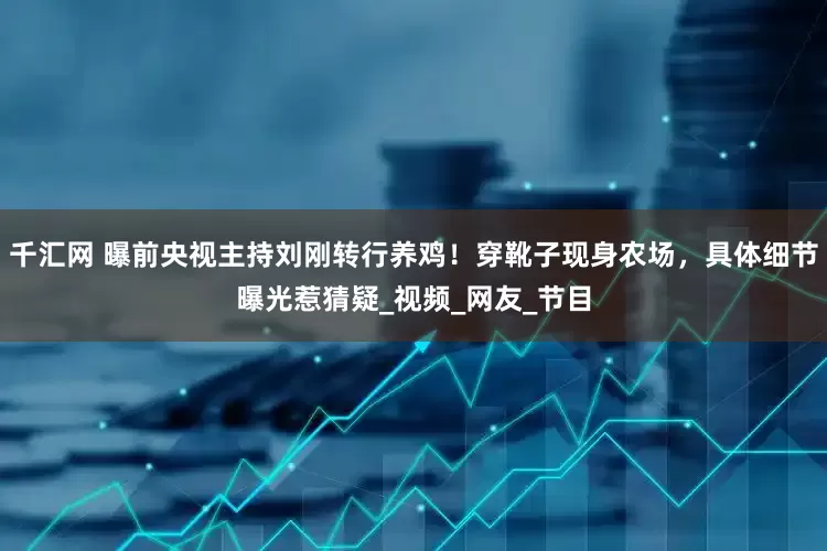 千汇网 曝前央视主持刘刚转行养鸡！穿靴子现身农场，具体细节曝光惹猜疑_视频_网友_节目