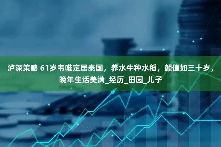 泸深策略 61岁韦唯定居泰国，养水牛种水稻，颜值如三十岁，晚年生活美满_经历_田园_儿子