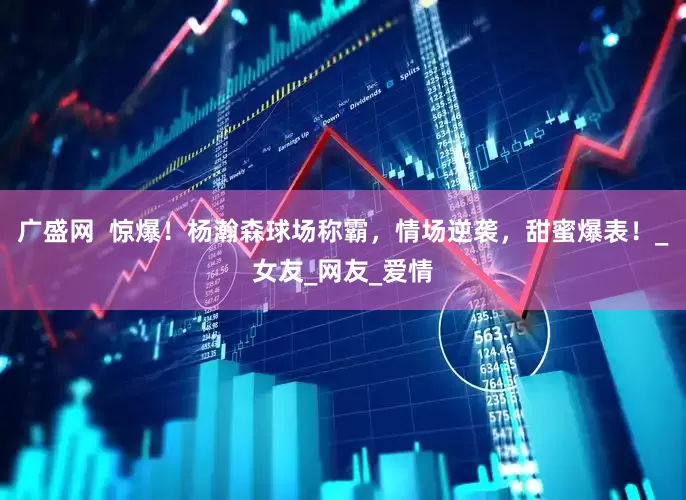 广盛网  惊爆！杨瀚森球场称霸，情场逆袭，甜蜜爆表！_女友_网友_爱情