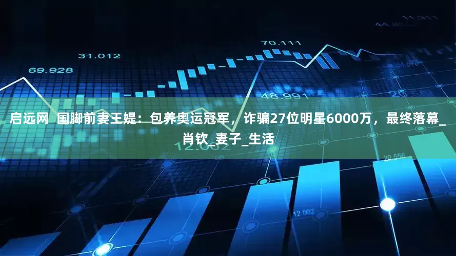 启远网  国脚前妻王媞：包养奥运冠军，诈骗27位明星6000万，最终落幕_肖钦_妻子_生活