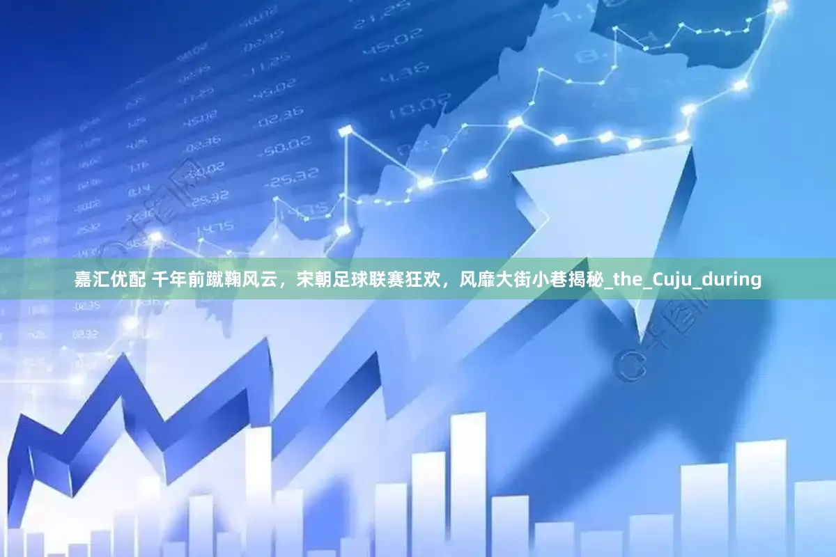 嘉汇优配 千年前蹴鞠风云，宋朝足球联赛狂欢，风靡大街小巷揭秘_the_Cuju_during