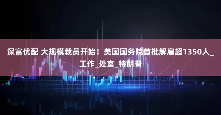 深富优配 大规模裁员开始！美国国务院首批解雇超1350人_工作_处室_特朗普