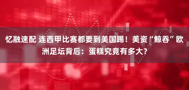忆融速配 连西甲比赛都要到美国踢！美资“鲸吞”欧洲足坛背后：蛋糕究竟有多大？