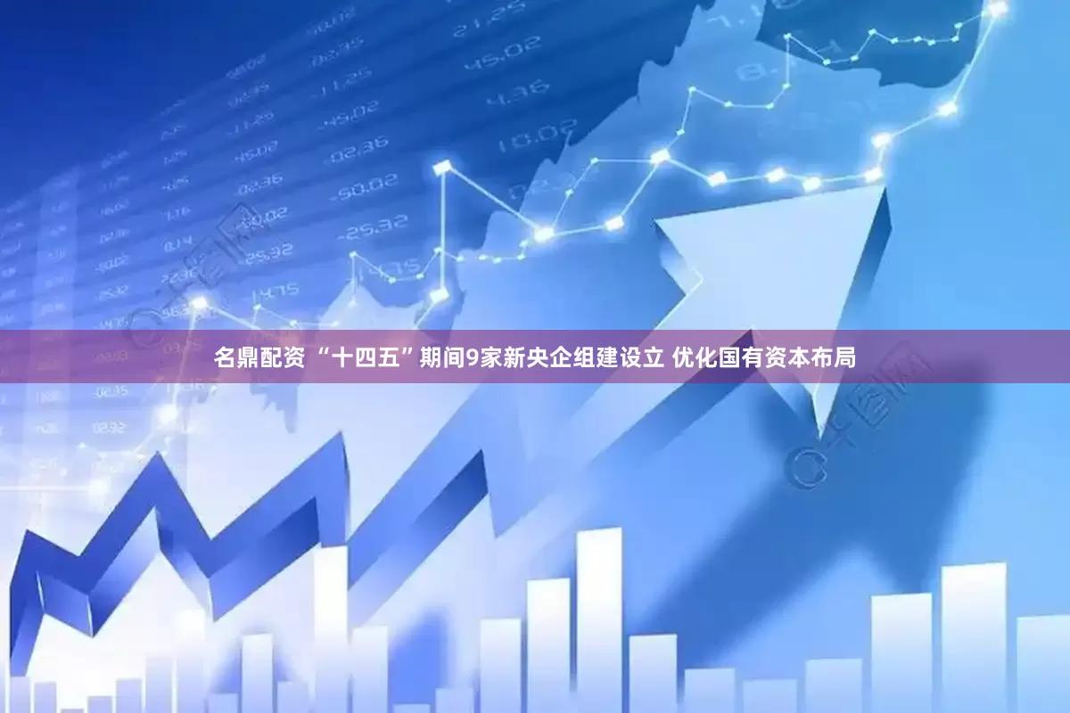 名鼎配资 “十四五”期间9家新央企组建设立 优化国有资本布局