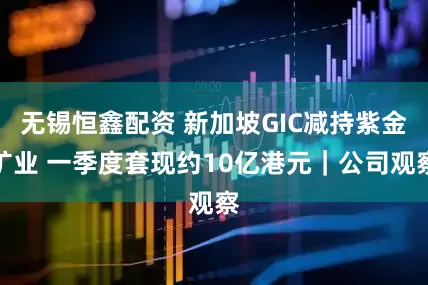 无锡恒鑫配资 新加坡GIC减持紫金矿业 一季度套现约10亿港元｜公司观察