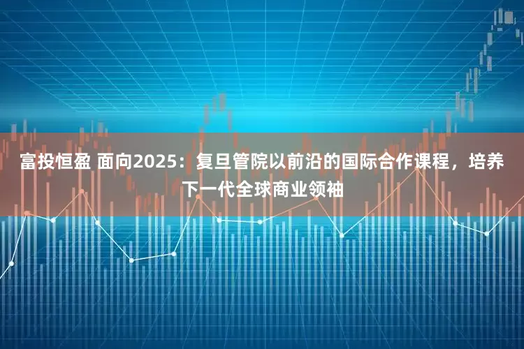 富投恒盈 面向2025：复旦管院以前沿的国际合作课程，培养下一代全球商业领袖