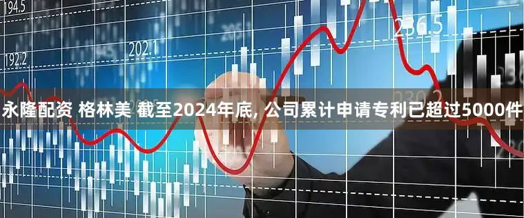 永隆配资 格林美 截至2024年底, 公司累计申请专利已超过5000件