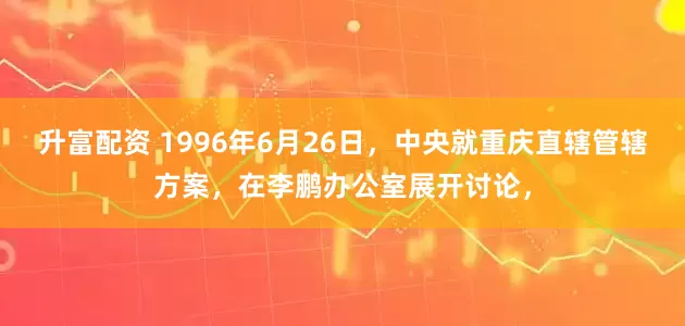 升富配资 1996年6月26日，中央就重庆直辖管辖方案，在李鹏办公室展开讨论，