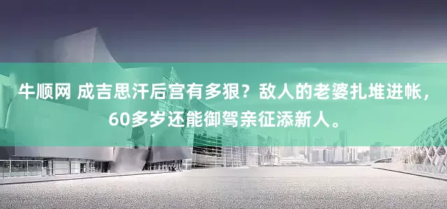 牛顺网 成吉思汗后宫有多狠？敌人的老婆扎堆进帐，60多岁还能御驾亲征添新人。