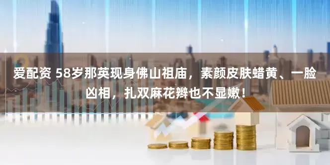 爱配资 58岁那英现身佛山祖庙，素颜皮肤蜡黄、一脸凶相，扎双麻花辫也不显嫩！