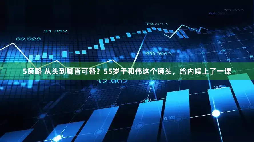 5策略 从头到脚皆可替？55岁于和伟这个镜头，给内娱上了一课