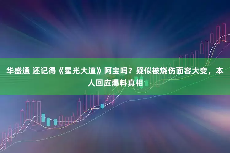 华盛通 还记得《星光大道》阿宝吗？疑似被烧伤面容大变，本人回应爆料真相